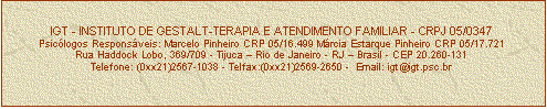 Caixa de texto: IGT - INSTITUTO DE GESTALT-TERAPIA E ATENDIMENTO FAMILIAR - CRPJ 05/0347
Psiclogos Responsveis: Marcelo Pinheiro CRP 05/16.499 Mrcia Estarque Pinheiro CRP 05/17.721
Rua Haddock Lobo, 369/709 - Tijuca  Rio de Janeiro - RJ  Brasil - CEP 20.260-131
Telefone: (0xx21)2567-1038 - Telfax:(0xx21)2569-2650 -  Email: igt@igt.psc.br


