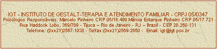 Caixa de texto: IGT - INSTITUTO DE GESTALT-TERAPIA E ATENDIMENTO FAMILIAR - CRPJ 05/0347
Psiclogos Responsveis: Marcelo Pinheiro CRP 05/16.499 Mrcia Estarque Pinheiro CRP 05/17.721
Rua Haddock Lobo, 369/709 - Tijuca  Rio de Janeiro - RJ  Brasil - CEP 20.260-131
Telefone: (0xx21)2567-1038 - Telfax:(0xx21)2569-2650 -  Email: igt@igt.psc.br


