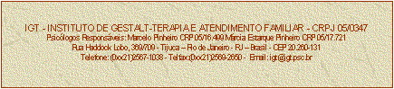 Caixa de texto: IGT - INSTITUTO DE GESTALT-TERAPIA E ATENDIMENTO FAMILIAR - CRPJ 05/0347
Psiclogos Responsveis: Marcelo Pinheiro CRP 05/16.499 Mrcia Estarque Pinheiro CRP 05/17.721
Rua Haddock Lobo, 369/709 - Tijuca  Rio de Janeiro - RJ  Brasil - CEP 20.260-131
Telefone: (0xx21)2567-1038 - Telfax:(0xx21)2569-2650 -  Email: igt@igt.psc.br


