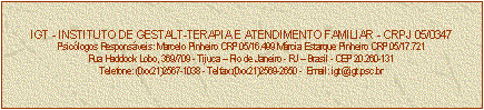 Caixa de texto: IGT - INSTITUTO DE GESTALT-TERAPIA E ATENDIMENTO FAMILIAR - CRPJ 05/0347
Psiclogos Responsveis: Marcelo Pinheiro CRP 05/16.499 Mrcia Estarque Pinheiro CRP 05/17.721
Rua Haddock Lobo, 369/709 - Tijuca  Rio de Janeiro - RJ  Brasil - CEP 20.260-131
Telefone: (0xx21)2567-1038 - Telfax:(0xx21)2569-2650 -  Email: igt@igt.psc.br


