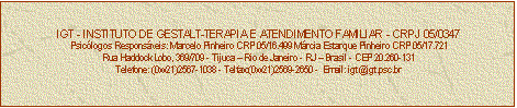 Caixa de texto: IGT - INSTITUTO DE GESTALT-TERAPIA E ATENDIMENTO FAMILIAR - CRPJ 05/0347
Psiclogos Responsveis: Marcelo Pinheiro CRP 05/16.499 Mrcia Estarque Pinheiro CRP 05/17.721
Rua Haddock Lobo, 369/709 - Tijuca  Rio de Janeiro - RJ  Brasil - CEP 20.260-131
Telefone: (0xx21)2567-1038 - Telfax:(0xx21)2569-2650 -  Email: igt@igt.psc.br


