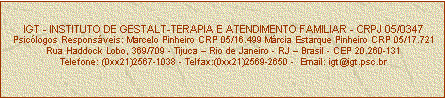 Caixa de texto: IGT - INSTITUTO DE GESTALT-TERAPIA E ATENDIMENTO FAMILIAR - CRPJ 05/0347
Psiclogos Responsveis: Marcelo Pinheiro CRP 05/16.499 Mrcia Estarque Pinheiro CRP 05/17.721
Rua Haddock Lobo, 369/709 - Tijuca  Rio de Janeiro - RJ  Brasil - CEP 20.260-131
Telefone: (0xx21)2567-1038 - Telfax:(0xx21)2569-2650 -  Email: igt@igt.psc.br


