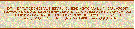 Caixa de texto: IGT - INSTITUTO DE GESTALT-TERAPIA E ATENDIMENTO FAMILIAR - CRPJ 05/0347
Psiclogos Responsveis: Marcelo Pinheiro CRP 05/16.499 Mrcia Estarque Pinheiro CRP 05/17.721
Rua Haddock Lobo, 369/709 - Tijuca  Rio de Janeiro - RJ  Brasil - CEP 20.260-131
Telefone: (0xx21)2567-1038 - Telfax:(0xx21)2569-2650 -  Email: igt@igt.psc.br



