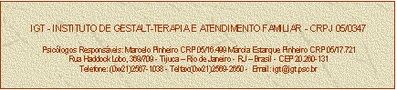 Caixa de texto: IGT - INSTITUTO DE GESTALT-TERAPIA E ATENDIMENTO FAMILIAR - CRPJ 05/0347

Psiclogos Responsveis: Marcelo Pinheiro CRP 05/16.499 Mrcia Estarque Pinheiro CRP 05/17.721
Rua Haddock Lobo, 369/709 - Tijuca  Rio de Janeiro - RJ  Brasil - CEP 20.260-131
Telefone: (0xx21)2567-1038 - Telfax:(0xx21)2569-2650 -  Email: igt@igt.psc.br


