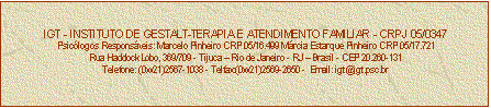Caixa de texto: IGT - INSTITUTO DE GESTALT-TERAPIA E ATENDIMENTO FAMILIAR - CRPJ 05/0347
Psiclogos Responsveis: Marcelo Pinheiro CRP 05/16.499 Mrcia Estarque Pinheiro CRP 05/17.721
Rua Haddock Lobo, 369/709 - Tijuca  Rio de Janeiro - RJ  Brasil - CEP 20.260-131
Telefone: (0xx21)2567-1038 - Telfax:(0xx21)2569-2650 -  Email: igt@igt.psc.br


