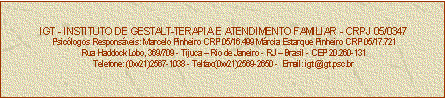 Caixa de texto: IGT - INSTITUTO DE GESTALT-TERAPIA E ATENDIMENTO FAMILIAR - CRPJ 05/0347
Psiclogos Responsveis: Marcelo Pinheiro CRP 05/16.499 Mrcia Estarque Pinheiro CRP 05/17.721
Rua Haddock Lobo, 369/709 - Tijuca  Rio de Janeiro - RJ  Brasil - CEP 20.260-131
Telefone: (0xx21)2567-1038 - Telfax:(0xx21)2569-2650 -  Email: igt@igt.psc.br


