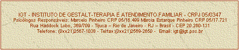 Caixa de texto: IGT - INSTITUTO DE GESTALT-TERAPIA E ATENDIMENTO FAMILIAR - CRPJ 05/0347
Psiclogos Responsveis: Marcelo Pinheiro CRP 05/16.499 Mrcia Estarque Pinheiro CRP 05/17.721
Rua Haddock Lobo, 369/709 - Tijuca  Rio de Janeiro - RJ  Brasil - CEP 20.260-131
Telefone: (0xx21)2567-1038 - Telfax:(0xx21)2569-2650 -  Email: igt@igt.psc.br


