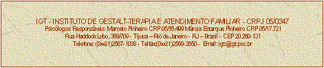 Caixa de texto: IGT - INSTITUTO DE GESTALT-TERAPIA E ATENDIMENTO FAMILIAR - CRPJ 05/0347
Psiclogos Responsveis: Marcelo Pinheiro CRP 05/16.499 Mrcia Estarque Pinheiro CRP 05/17.721
Rua Haddock Lobo, 369/709 - Tijuca  Rio de Janeiro - RJ  Brasil - CEP 20.260-131
Telefone: (0xx21)2567-1038 - Telfax:(0xx21)2569-2650 -  Email: igt@igt.psc.br


