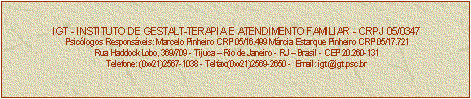 Caixa de texto: IGT - INSTITUTO DE GESTALT-TERAPIA E ATENDIMENTO FAMILIAR - CRPJ 05/0347
Psiclogos Responsveis: Marcelo Pinheiro CRP 05/16.499 Mrcia Estarque Pinheiro CRP 05/17.721
Rua Haddock Lobo, 369/709 - Tijuca  Rio de Janeiro - RJ  Brasil - CEP 20.260-131
Telefone: (0xx21)2567-1038 - Telfax:(0xx21)2569-2650 -  Email: igt@igt.psc.br

