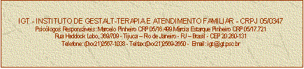 Caixa de texto: IGT - INSTITUTO DE GESTALT-TERAPIA E ATENDIMENTO FAMILIAR - CRPJ 05/0347
Psiclogos Responsveis: Marcelo Pinheiro CRP 05/16.499 Mrcia Estarque Pinheiro CRP 05/17.721
Rua Haddock Lobo, 369/709 - Tijuca  Rio de Janeiro - RJ  Brasil - CEP 20.260-131
Telefone: (0xx21)2567-1038 - Telfax:(0xx21)2569-2650 -  Email: igt@igt.psc.br


