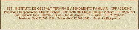Caixa de texto: IGT - INSTITUTO DE GESTALT-TERAPIA E ATENDIMENTO FAMILIAR - CRPJ 05/0347
Psiclogos Responsveis: Marcelo Pinheiro CRP 05/16.499 Mrcia Estarque Pinheiro CRP 05/17.721
Rua Haddock Lobo, 369/709 - Tijuca  Rio de Janeiro - RJ  Brasil - CEP 20.260-131
Telefone: (0xx21)2567-1038 - Telfax:(0xx21)2569-2650 -  Email: igt@igt.psc.br


