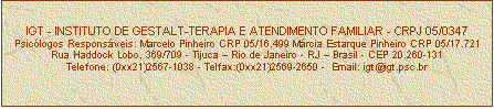 Caixa de texto: IGT - INSTITUTO DE GESTALT-TERAPIA E ATENDIMENTO FAMILIAR - CRPJ 05/0347
Psiclogos Responsveis: Marcelo Pinheiro CRP 05/16.499 Mrcia Estarque Pinheiro CRP 05/17.721
Rua Haddock Lobo, 369/709 - Tijuca  Rio de Janeiro - RJ  Brasil - CEP 20.260-131
Telefone: (0xx21)2567-1038 - Telfax:(0xx21)2569-2650 -  Email: igt@igt.psc.br


