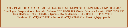 Caixa de texto: IGT - INSTITUTO DE GESTALT-TERAPIA E ATENDIMENTO FAMILIAR - CRPJ 05/0347
Psiclogos Responsveis: Marcelo Pinheiro CRP 05/16.499 Mrcia Estarque Pinheiro CRP 05/17.721
Rua Haddock Lobo, 369/709 - Tijuca  Rio de Janeiro - RJ  Brasil - CEP 20.260-131
Telefone: (0xx21)2567-1038 - Telfax:(0xx21)2569-2650 -  Email: igt@igt.psc.br


