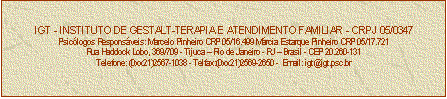 Caixa de texto: IGT - INSTITUTO DE GESTALT-TERAPIA E ATENDIMENTO FAMILIAR - CRPJ 05/0347
Psiclogos Responsveis: Marcelo Pinheiro CRP 05/16.499 Mrcia Estarque Pinheiro CRP 05/17.721
Rua Haddock Lobo, 369/709 - Tijuca  Rio de Janeiro - RJ  Brasil - CEP 20.260-131
Telefone: (0xx21)2567-1038 - Telfax:(0xx21)2569-2650 -  Email: igt@igt.psc.br



