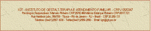 Caixa de texto: IGT - INSTITUTO DE GESTALT-TERAPIA E ATENDIMENTO FAMILIAR - CRPJ 05/0347
Psiclogos Responsveis: Marcelo Pinheiro CRP 05/16.499 Mrcia Estarque Pinheiro CRP 05/17.721
Rua Haddock Lobo, 369/709 - Tijuca  Rio de Janeiro - RJ  Brasil - CEP 20.260-131
Telefone: (0xx21)2567-1038 - Telfax:(0xx21)2569-2650 -  Email: igt@igt.psc.br


