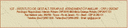 Caixa de texto: IGT - INSTITUTO DE GESTALT-TERAPIA E ATENDIMENTO FAMILIAR - CRPJ 05/0347
Psiclogos Responsveis: Marcelo Pinheiro CRP 05/16.499 Mrcia Estarque Pinheiro CRP 05/17.721
Rua Haddock Lobo, 369/709 - Tijuca  Rio de Janeiro - RJ  Brasil - CEP 20.260-131
Telefone: (0xx21)2567-1038 - Telfax:(0xx21)2569-2650 -  Email: igt@igt.psc.br


