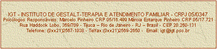 Caixa de texto: IGT - INSTITUTO DE GESTALT-TERAPIA E ATENDIMENTO FAMILIAR - CRPJ 05/0347
Psiclogos Responsveis: Marcelo Pinheiro CRP 05/16.499 Mrcia Estarque Pinheiro CRP 05/17.721
Rua Haddock Lobo, 369/709 - Tijuca  Rio de Janeiro - RJ  Brasil - CEP 20.260-131
Telefone: (0xx21)2567-1038 - Telfax:(0xx21)2569-2650 -  Email: igt@igt.psc.br


