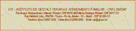 Caixa de texto: IGT - INSTITUTO DE GESTALT-TERAPIA E ATENDIMENTO FAMILIAR - CRPJ 05/0347
Psiclogos Responsveis: Marcelo Pinheiro CRP 05/16.499 Mrcia Estarque Pinheiro CRP 05/17.721
Rua Haddock Lobo, 369/709 - Tijuca  Rio de Janeiro - RJ  Brasil - CEP 20.260-131
Telefone: (0xx21)2567-1038 - Telfax:(0xx21)2569-2650 -  Email: igt@igt.psc.br


